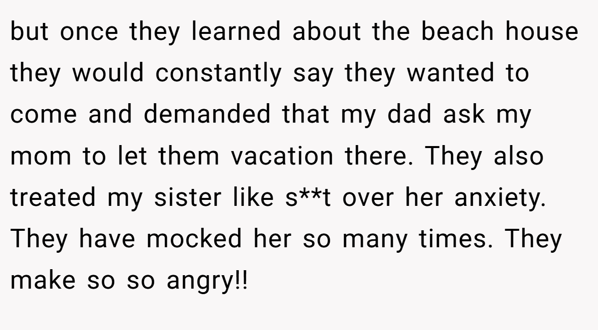 but once they learned about the beach house they would constantly say they wanted to come and demanded that my dad ask my mom to let them vacation there. They also treated my sister like s**t over her anxiety. They have mocked her so many times. They make so so angry!!