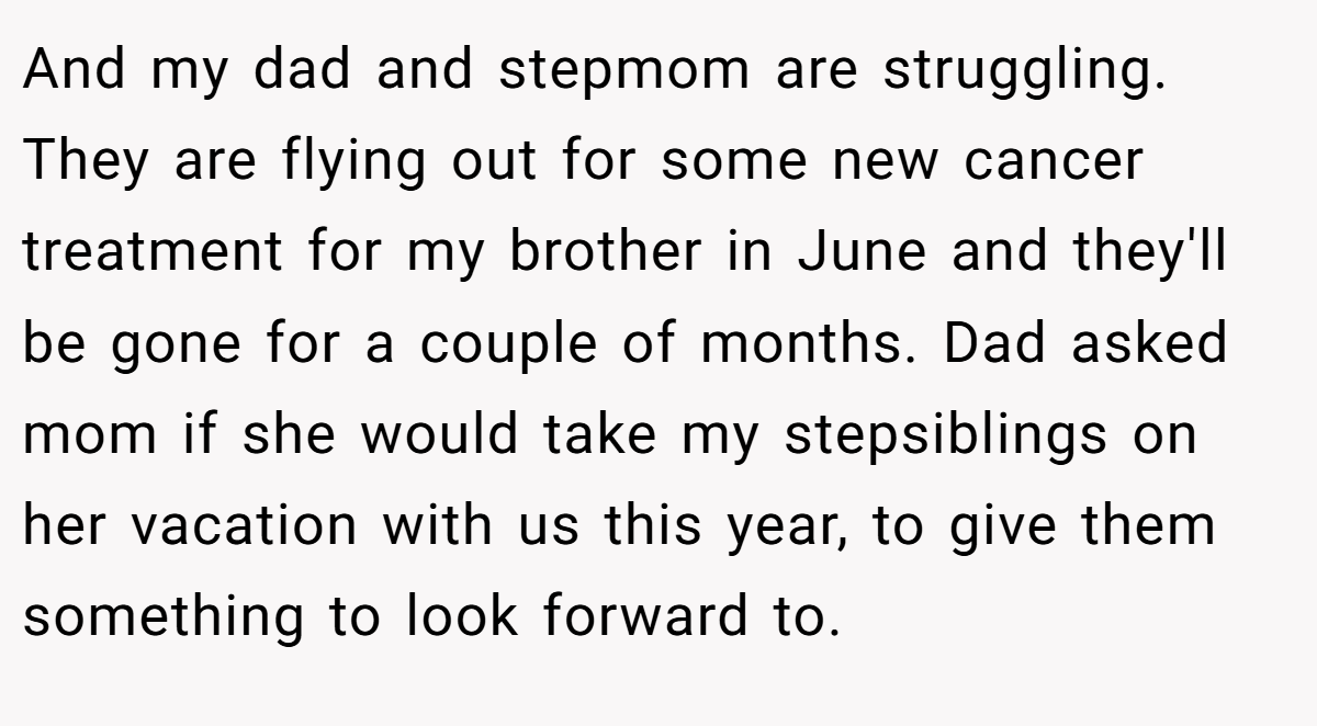 And my dad and stepmom are struggling. They are flying out for some new cancer treatment for my brother in June and they'll be gone for a couple of months. Dad asked mom if she would take my stepsiblings on her vacation with us this year, to give them something to look forward to.