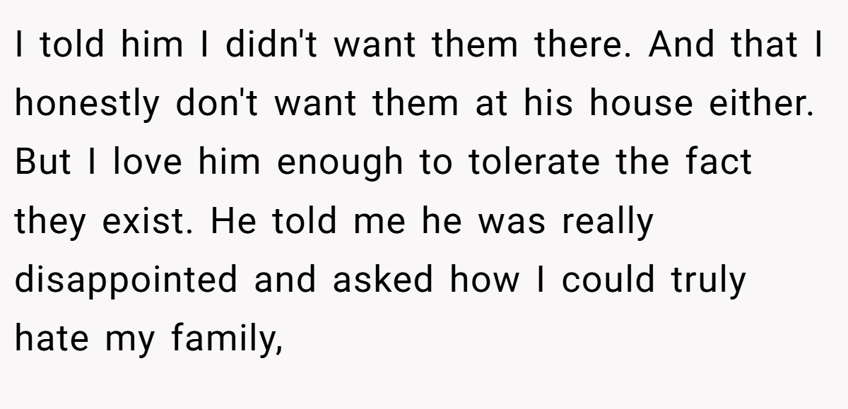 I told him I didn't want them there. And that I honestly don't want them at his house either. But I love him enough to tolerate the fact they exist. He told me he was really disappointed and asked how I could truly hate my family,