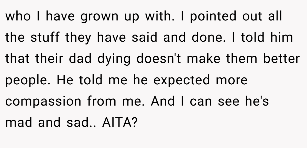 who I have grown up with. I pointed out all the stuff they have said and done. I told him that their dad dying doesn't make them better people. He told me he expected more compassion from me. And I can see he's mad and sad.. AITA?