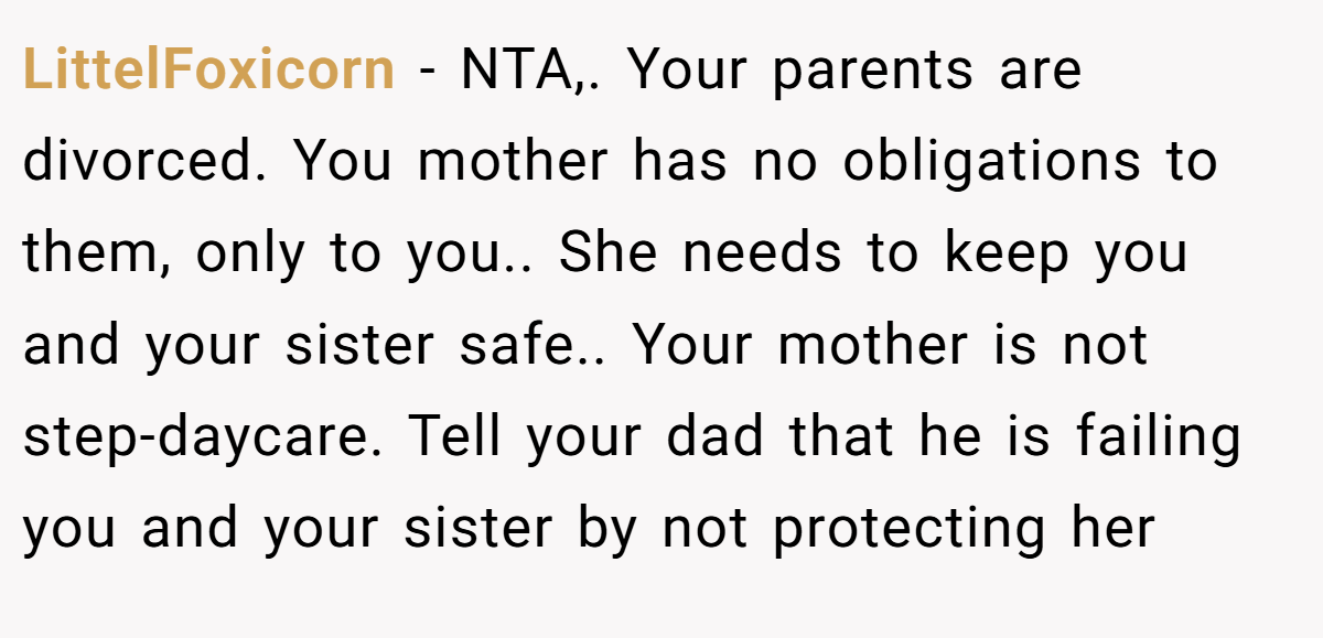 LittelFoxicorn − NTA,. Your parents are divorced. You mother has no obligations to them, only to you.. She needs to keep you and your sister safe.. Your mother is not step-daycare. Tell your dad that he is failing you and your sister by not protecting her