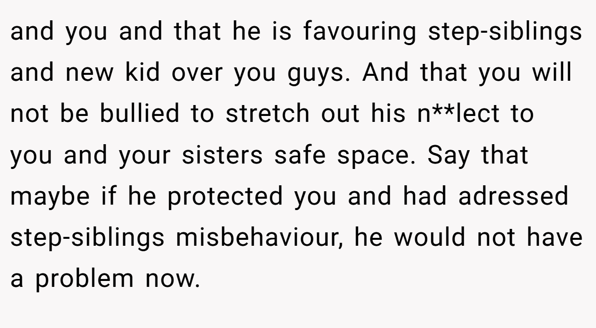 and you and that he is favouring step-siblings and new kid over you guys. And that you will not be bullied to stretch out his n**lect to you and your sisters safe space. Say that maybe if he protected you and had adressed step-siblings misbehaviour, he would not have a problem now.