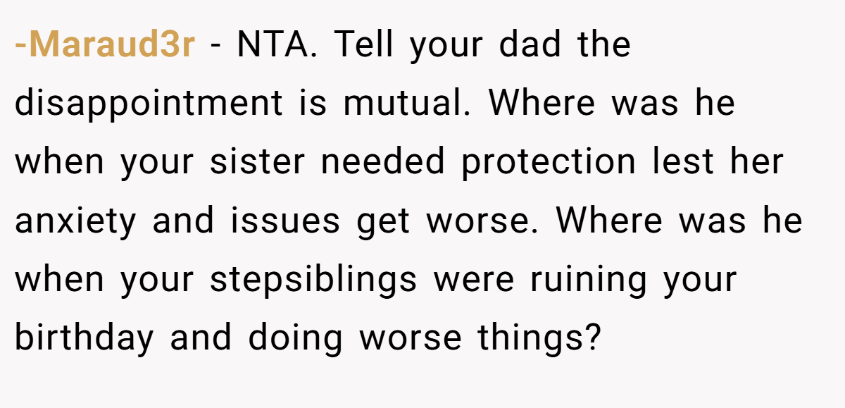 -Maraud3r − NTA. Tell your dad the disappointment is mutual. Where was he when your sister needed protection lest her anxiety and issues get worse. Where was he when your stepsiblings were ruining your birthday and doing worse things?