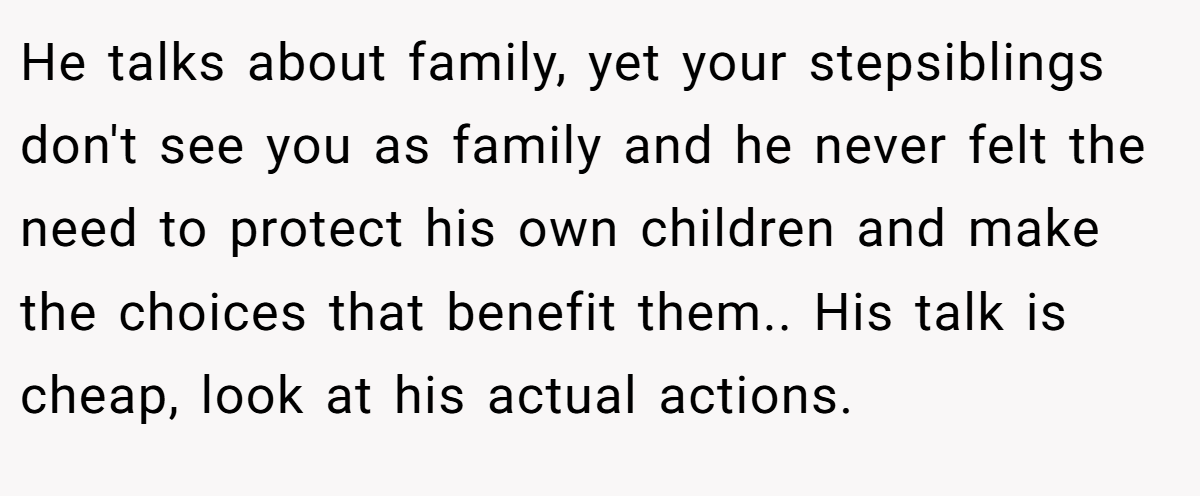 He talks about family, yet your stepsiblings don't see you as family and he never felt the need to protect his own children and make the choices that benefit them.. His talk is cheap, look at his actual actions.