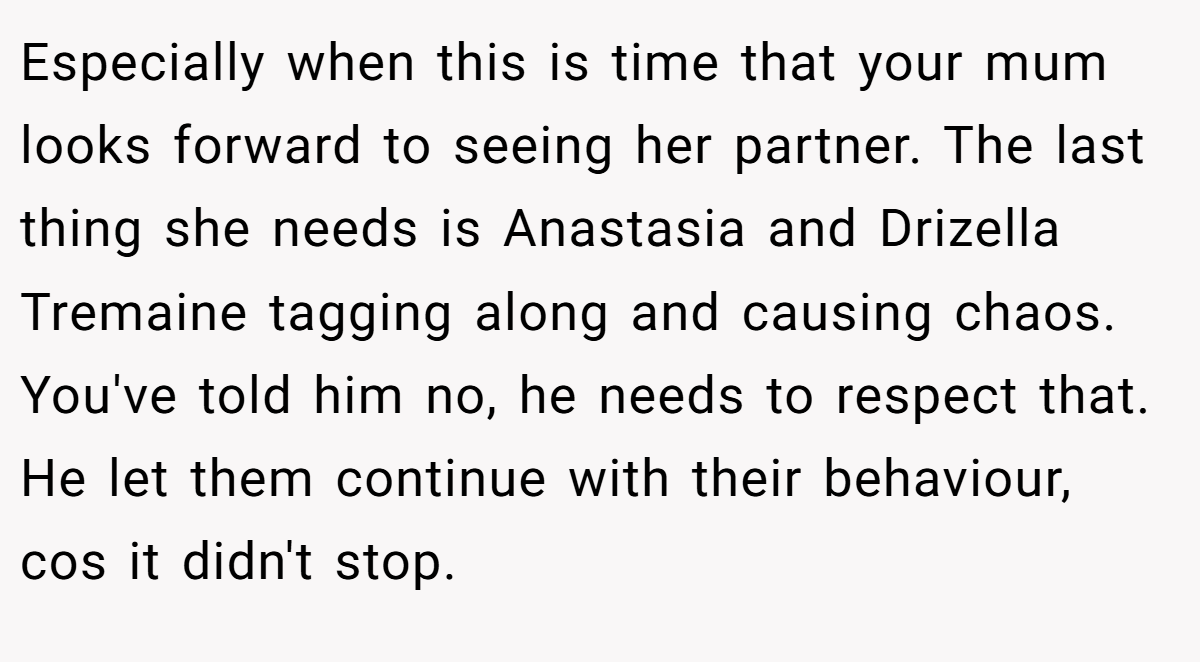 Especially when this is time that your mum looks forward to seeing her partner. The last thing she needs is Anastasia and Drizella Tremaine tagging along and causing chaos. You've told him no, he needs to respect that. He let them continue with their behaviour, cos it didn't stop.
