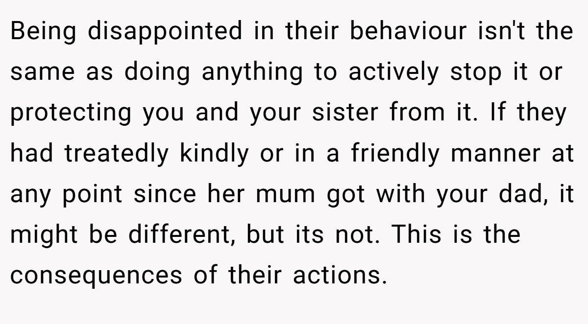 Being disappointed in their behaviour isn't the same as doing anything to actively stop it or protecting you and your sister from it. If they had treatedly kindly or in a friendly manner at any point since her mum got with your dad, it might be different, but its not. This is the consequences of their actions.