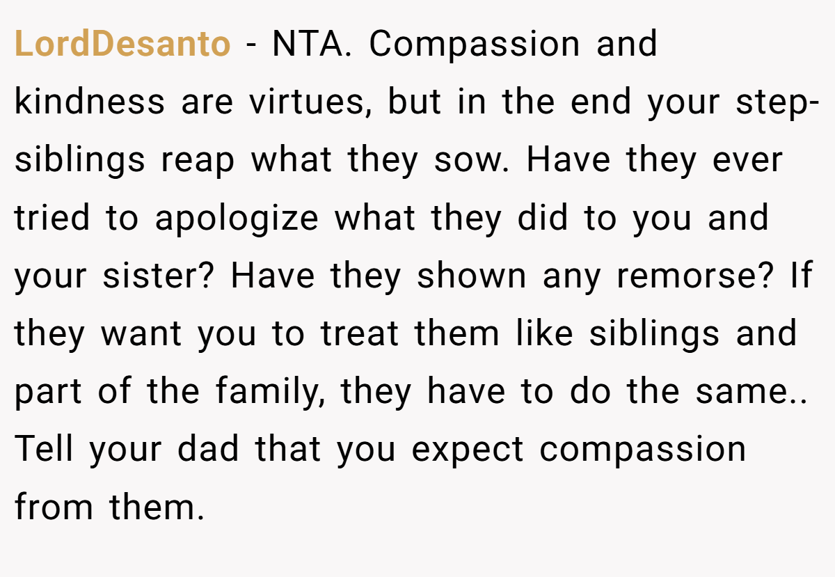 LordDesanto − NTA. Compassion and kindness are virtues, but in the end your step-siblings reap what they sow. Have they ever tried to apologize what they did to you and your sister? Have they shown any remorse? If they want you to treat them like siblings and part of the family, they have to do the same.. Tell your dad that you expect compassion from them.