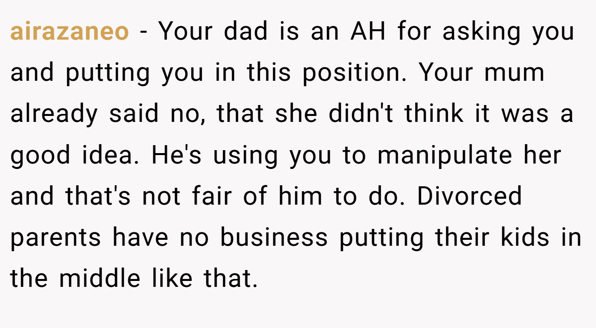 airazaneo − Your dad is an AH for asking you and putting you in this position. Your mum already said no, that she didn't think it was a good idea. He's using you to manipulate her and that's not fair of him to do. Divorced parents have no business putting their kids in the middle like that.