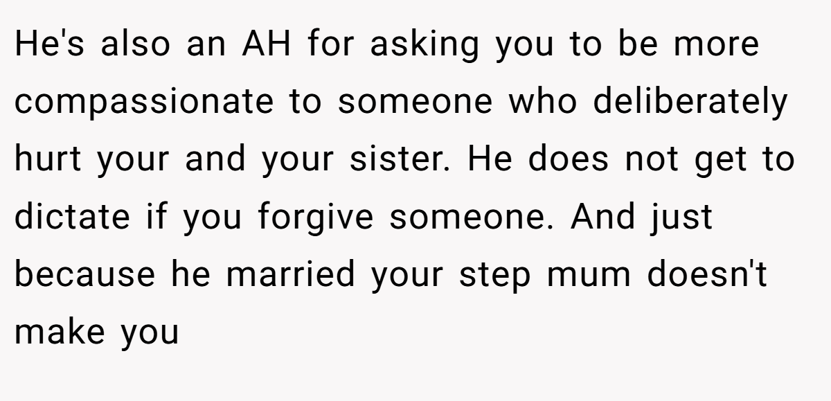 He's also an AH for asking you to be more compassionate to someone who deliberately hurt your and your sister. He does not get to dictate if you forgive someone. And just because he married your step mum doesn't make you