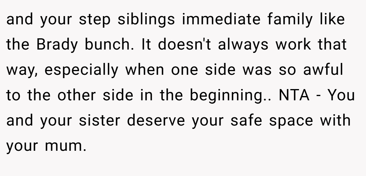 and your step siblings immediate family like the Brady bunch. It doesn't always work that way, especially when one side was so awful to the other side in the beginning.. NTA - You and your sister deserve your safe space with your mum.