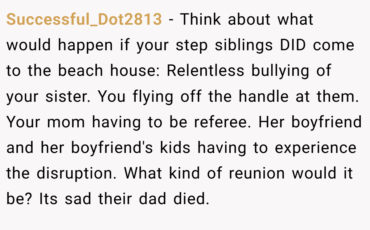Successful_Dot2813 − Think about what would happen if your step siblings DID come to the beach house: Relentless bullying of your sister. You flying off the handle at them. Your mom having to be referee. Her boyfriend and her boyfriend's kids having to experience the disruption. What kind of reunion would it be? Its sad their dad died.