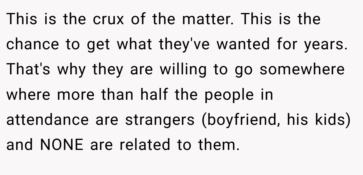 This is the crux of the matter. This is the chance to get what they've wanted for years. That's why they are willing to go somewhere where more than half the people in attendance are strangers (boyfriend, his kids) and NONE are related to them.