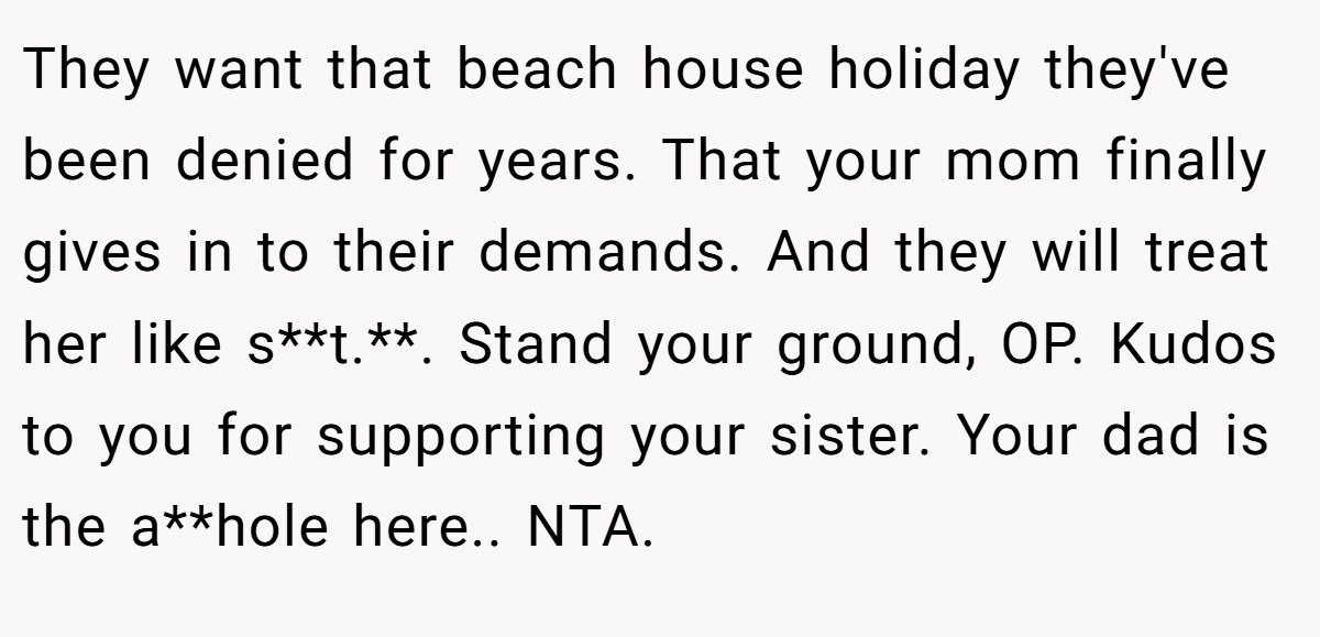 They want that beach house holiday they've been denied for years. That your mom finally gives in to their demands. And they will treat her like s**t.**. Stand your ground, OP. Kudos to you for supporting your sister. Your dad is the a**hole here.. NTA.
