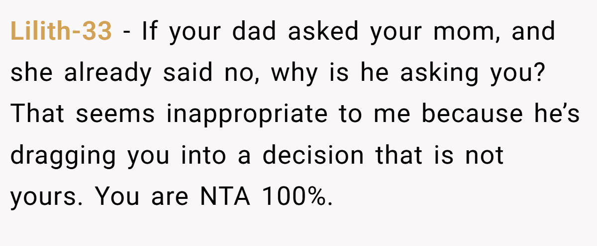 Lilith-33 − If your dad asked your mom, and she already said no, why is he asking you? That seems inappropriate to me because he’s dragging you into a decision that is not yours. You are NTA 100%.