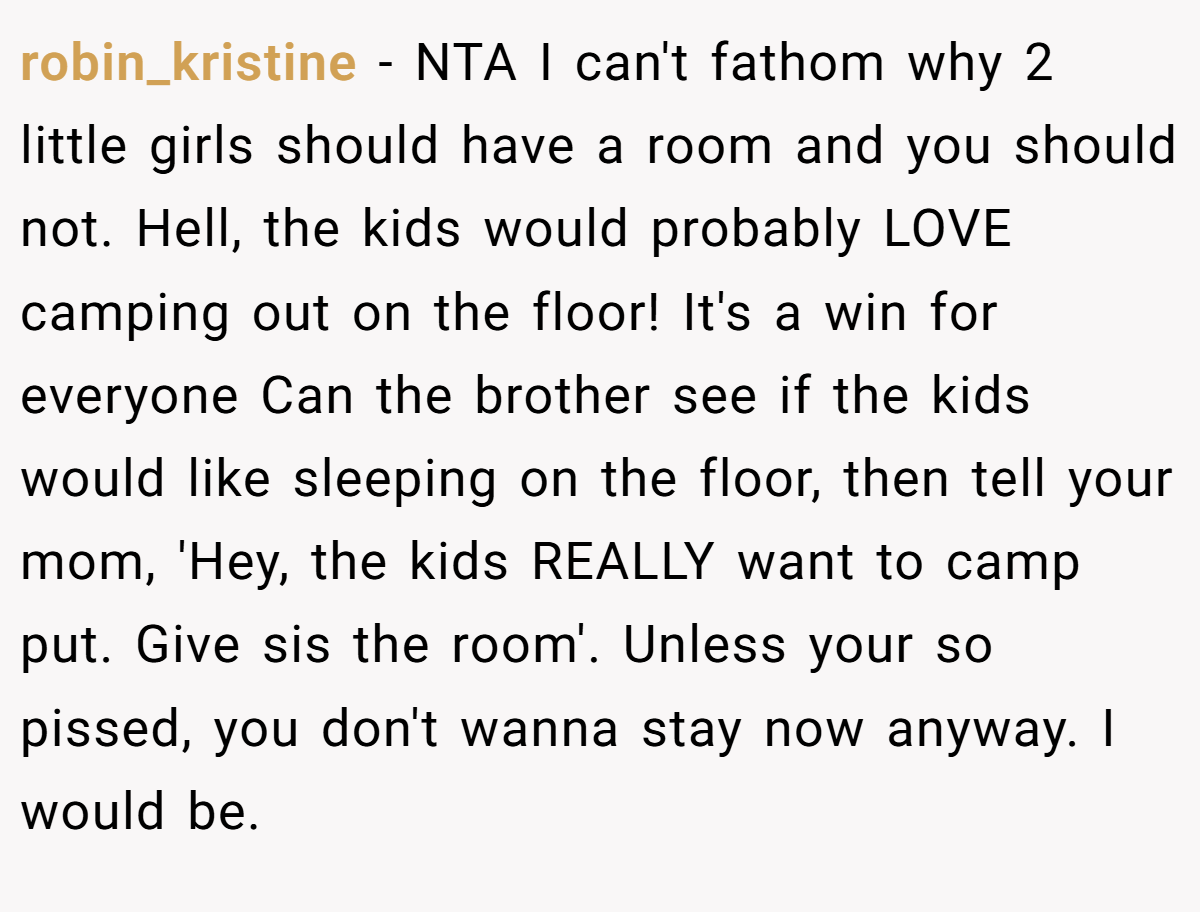 robin_kristine − NTA I can't fathom why 2 little girls should have a room and you should not. Hell, the kids would probably LOVE camping out on the floor! It's a win for everyone Can the brother see if the kids would like sleeping on the floor, then tell your mom, 'Hey, the kids REALLY want to camp put. Give sis the room'. Unless your so pissed, you don't wanna stay now anyway. I would be.
