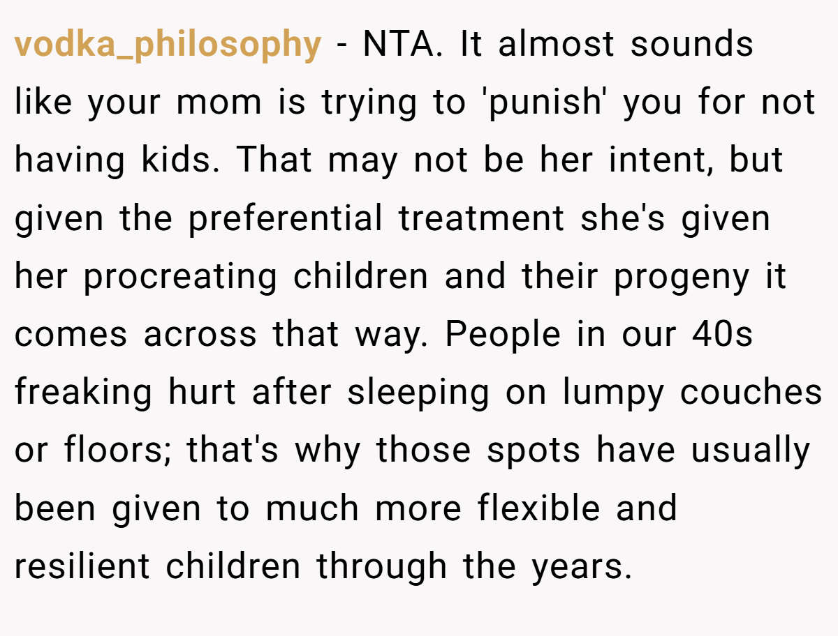 vodka_philosophy − NTA. It almost sounds like your mom is trying to 'punish' you for not having kids. That may not be her intent, but given the preferential treatment she's given her procreating children and their progeny it comes across that way. People in our 40s freaking hurt after sleeping on lumpy couches or floors; that's why those spots have usually been given to much more flexible and resilient children through the years.