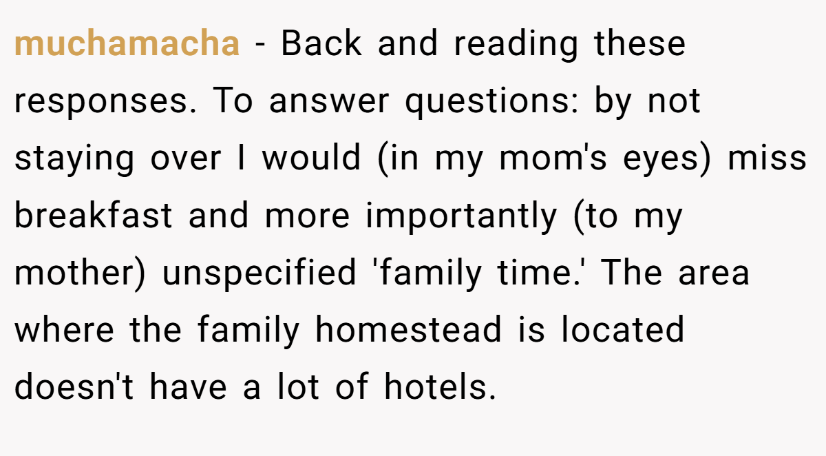 muchamacha − Back and reading these responses. To answer questions: by not staying over I would (in my mom's eyes) miss breakfast and more importantly (to my mother) unspecified 'family time.' The area where the family homestead is located doesn't have a lot of hotels.