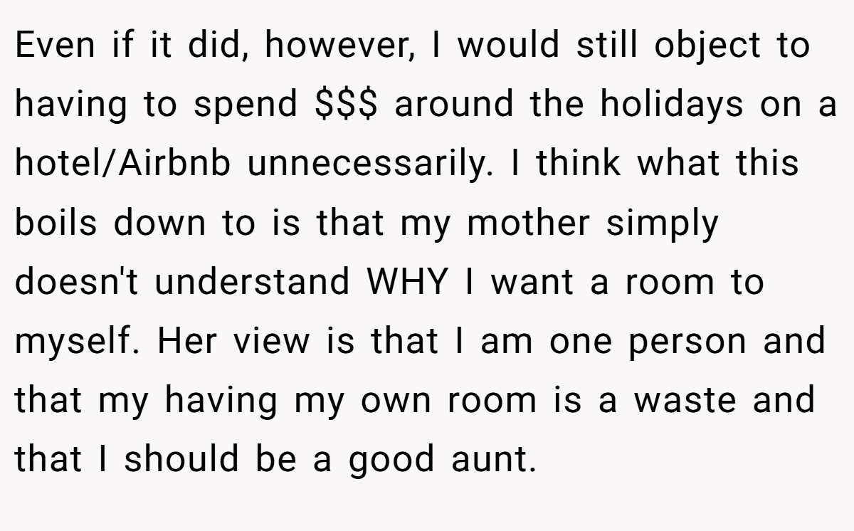 Even if it did, however, I would still object to having to spend $$$ around the holidays on a hotel/Airbnb unnecessarily. I think what this boils down to is that my mother simply doesn't understand WHY I want a room to myself. Her view is that I am one person and that my having my own room is a waste and that I should be a good aunt.