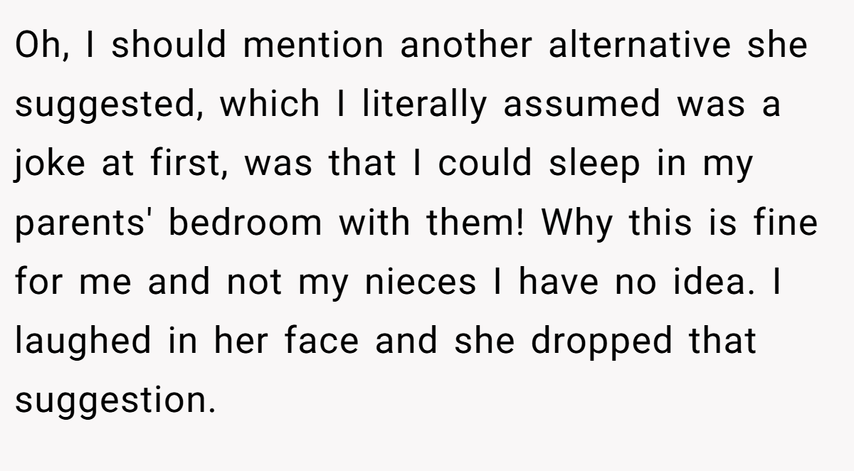 Oh, I should mention another alternative she suggested, which I literally assumed was a joke at first, was that I could sleep in my parents' bedroom with them! Why this is fine for me and not my nieces I have no idea. I laughed in her face and she dropped that suggestion.