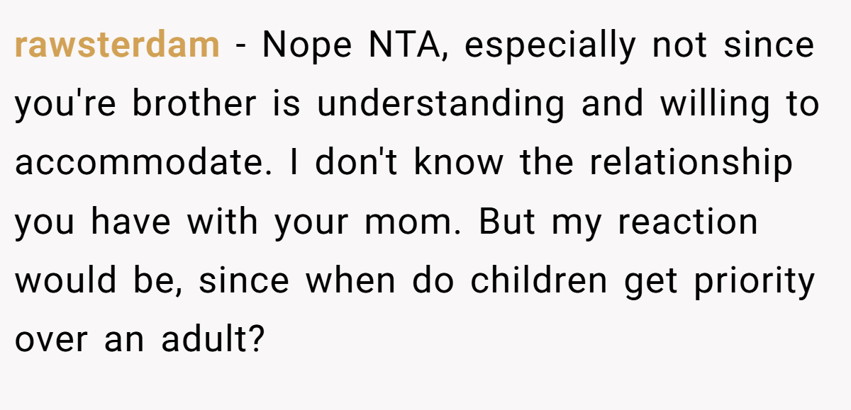 rawsterdam − Nope NTA, especially not since you're brother is understanding and willing to accommodate. I don't know the relationship you have with your mom. But my reaction would be, since when do children get priority over an adult?