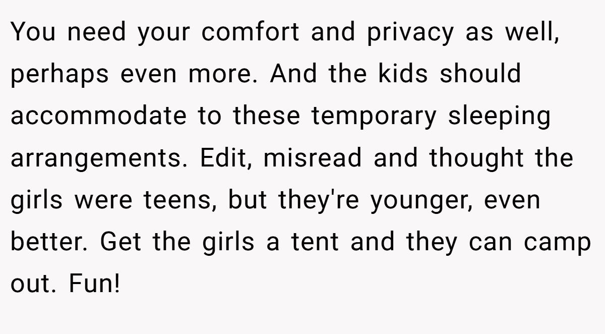 You need your comfort and privacy as well, perhaps even more. And the kids should accommodate to these temporary sleeping arrangements. Edit, misread and thought the girls were teens, but they're younger, even better. Get the girls a tent and they can camp out. Fun!