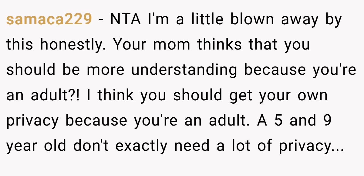 samaca229 − NTA I'm a little blown away by this honestly. Your mom thinks that you should be more understanding because you're an adult?! I think you should get your own privacy because you're an adult. A 5 and 9 year old don't exactly need a lot of privacy...