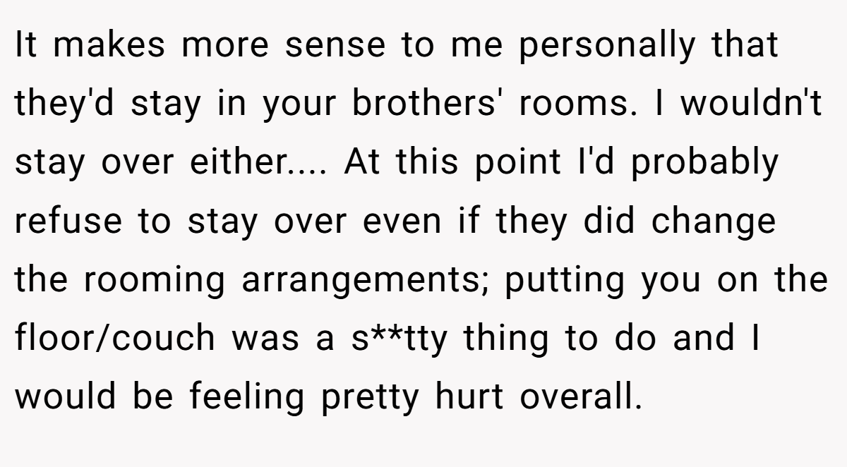 It makes more sense to me personally that they'd stay in your brothers' rooms. I wouldn't stay over either.... At this point I'd probably refuse to stay over even if they did change the rooming arrangements; putting you on the floor/couch was a s**tty thing to do and I would be feeling pretty hurt overall.