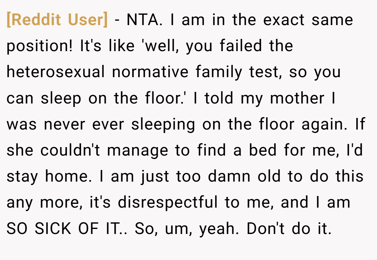 [Reddit User] − NTA. I am in the exact same position! It's like 'well, you failed the heterosexual normative family test, so you can sleep on the floor.' I told my mother I was never ever sleeping on the floor again. If she couldn't manage to find a bed for me, I'd stay home. I am just too damn old to do this any more, it's disrespectful to me, and I am SO SICK OF IT.. So, um, yeah. Don't do it.