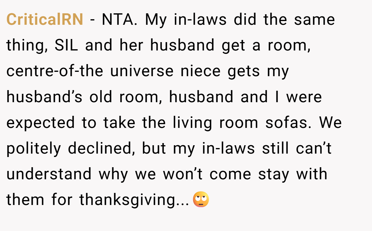 CriticalRN − NTA. My in-laws did the same thing, SIL and her husband get a room, centre-of-the universe niece gets my husband’s old room, husband and I were expected to take the living room sofas. We politely declined, but my in-laws still can’t understand why we won’t come stay with them for thanksgiving...🙄