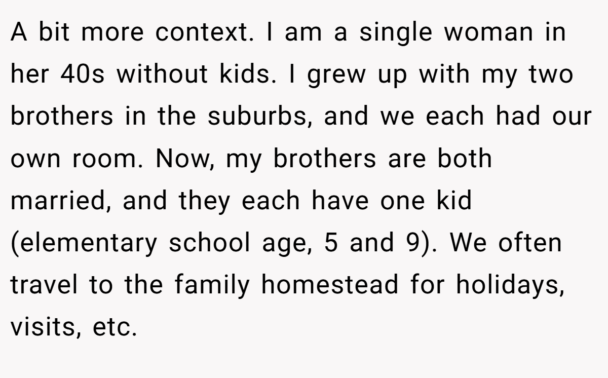 A bit more context. I am a single woman in her 40s without kids. I grew up with my two brothers in the suburbs, and we each had our own room. Now, my brothers are both married, and they each have one kid (elementary school age, 5 and 9). We often travel to the family homestead for holidays, visits, etc.