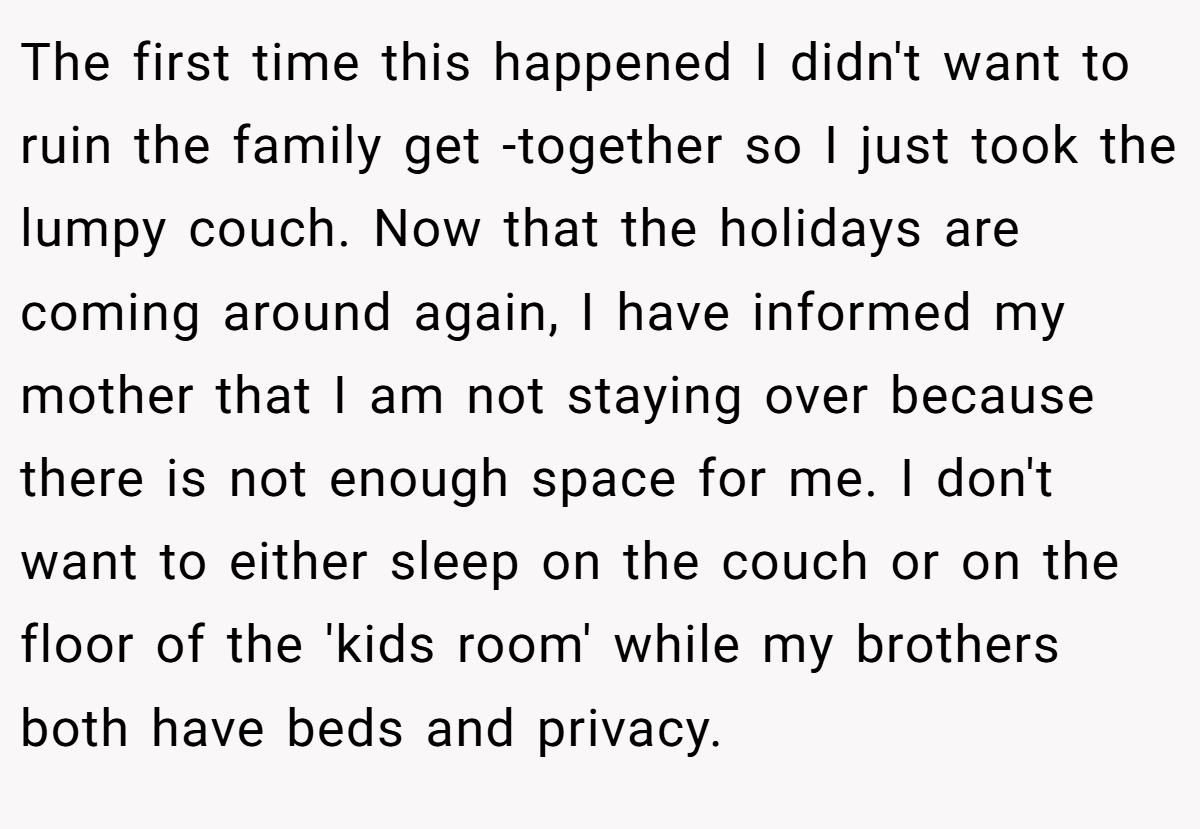The first time this happened I didn't want to ruin the family get -together so I just took the lumpy couch. Now that the holidays are coming around again, I have informed my mother that I am not staying over because there is not enough space for me. I don't want to either sleep on the couch or on the floor of the 'kids room' while my brothers both have beds and privacy.