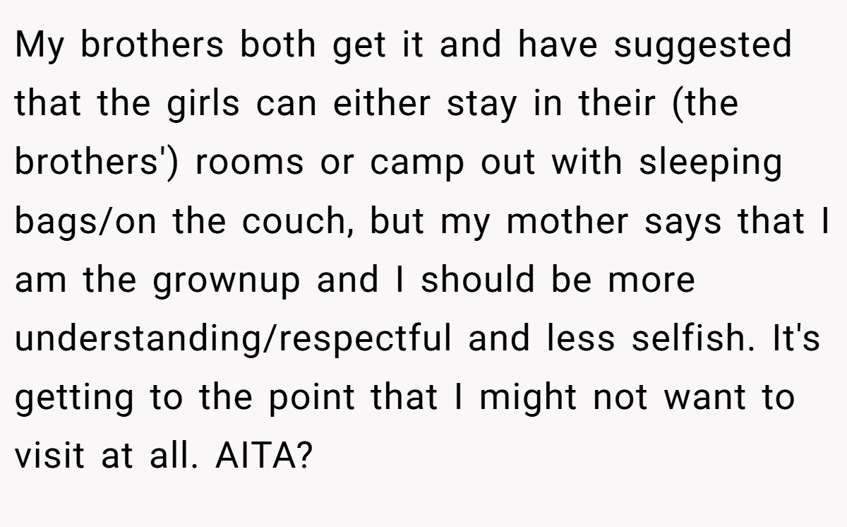 My brothers both get it and have suggested that the girls can either stay in their (the brothers') rooms or camp out with sleeping bags/on the couch, but my mother says that I am the grownup and I should be more understanding/respectful and less selfish. It's getting to the point that I might not want to visit at all. AITA?
