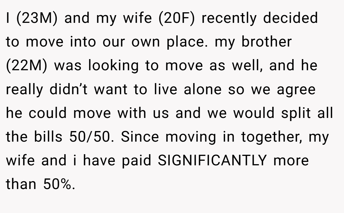 I (23M) and my wife (20F) recently decided to move into our own place. my brother (22M) was looking to move as well, and he really didn’t want to live alone so we agree he could move with us and we would split all the bills 50/50. Since moving in together, my wife and i have paid SIGNIFICANTLY more than 50%.