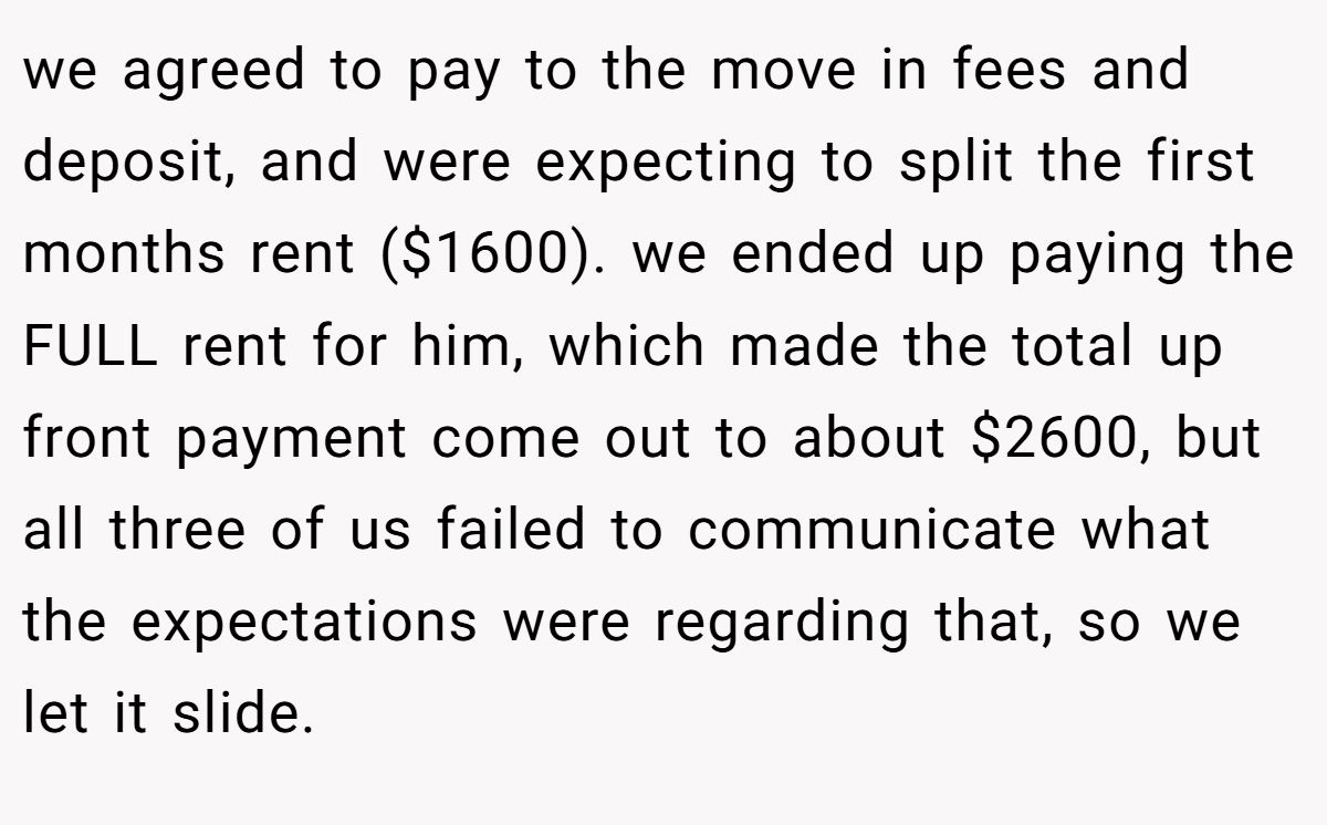 we agreed to pay to the move in fees and deposit, and were expecting to split the first months rent ($1600). we ended up paying the FULL rent for him, which made the total up front payment come out to about $2600, but all three of us failed to communicate what the expectations were regarding that, so we let it slide.