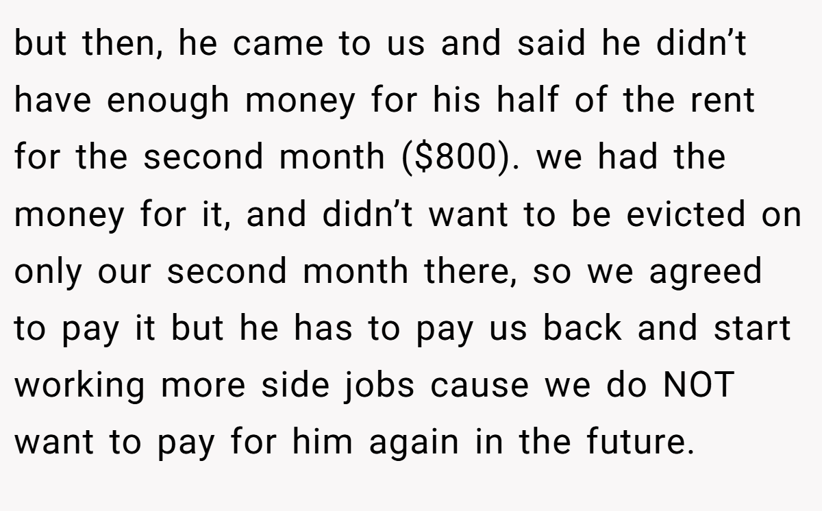 but then, he came to us and said he didn’t have enough money for his half of the rent for the second month ($800). we had the money for it, and didn’t want to be evicted on only our second month there, so we agreed to pay it but he has to pay us back and start working more side jobs cause we do NOT want to pay for him again in the future.