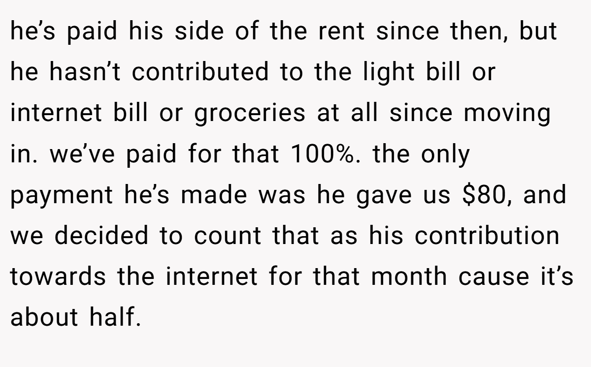 he’s paid his side of the rent since then, but he hasn’t contributed to the light bill or internet bill or groceries at all since moving in. we’ve paid for that 100%. the only payment he’s made was he gave us $80, and we decided to count that as his contribution towards the internet for that month cause it’s about half.