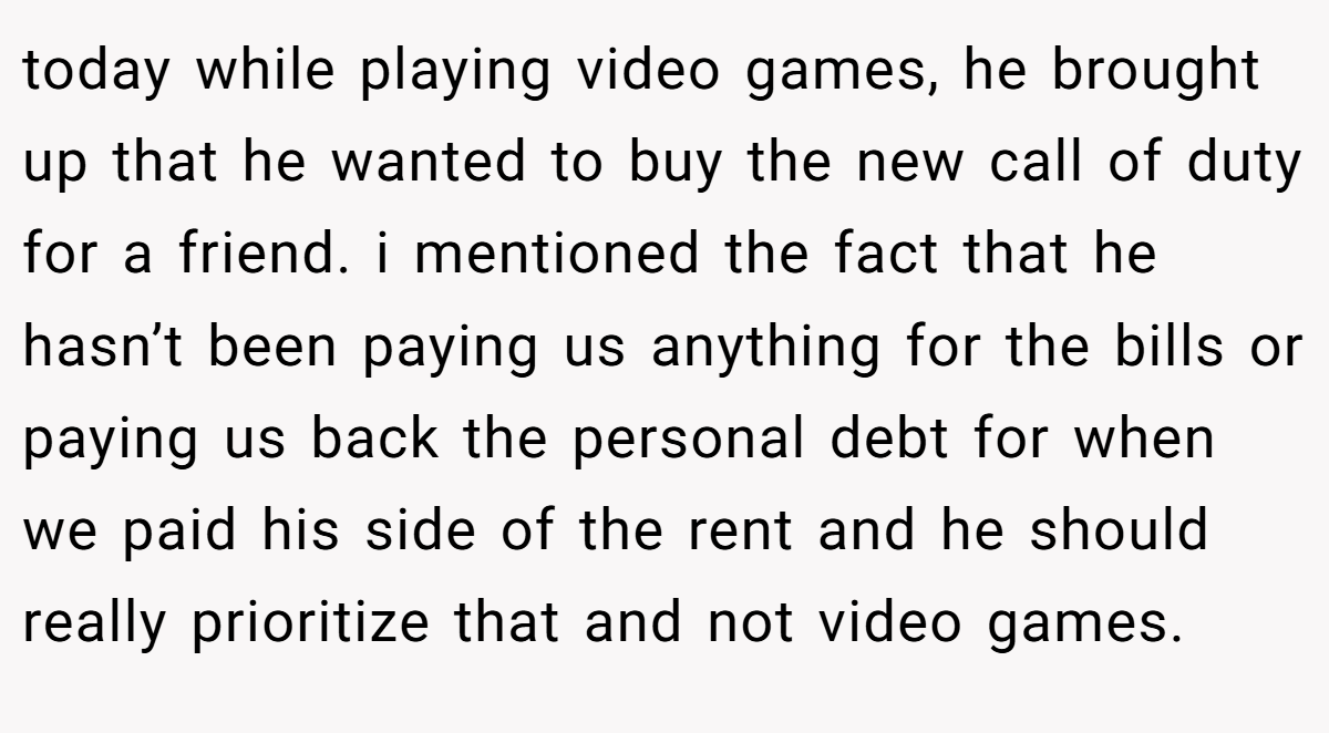 today while playing video games, he brought up that he wanted to buy the new call of duty for a friend. i mentioned the fact that he hasn’t been paying us anything for the bills or paying us back the personal debt for when we paid his side of the rent and he should really prioritize that and not video games.