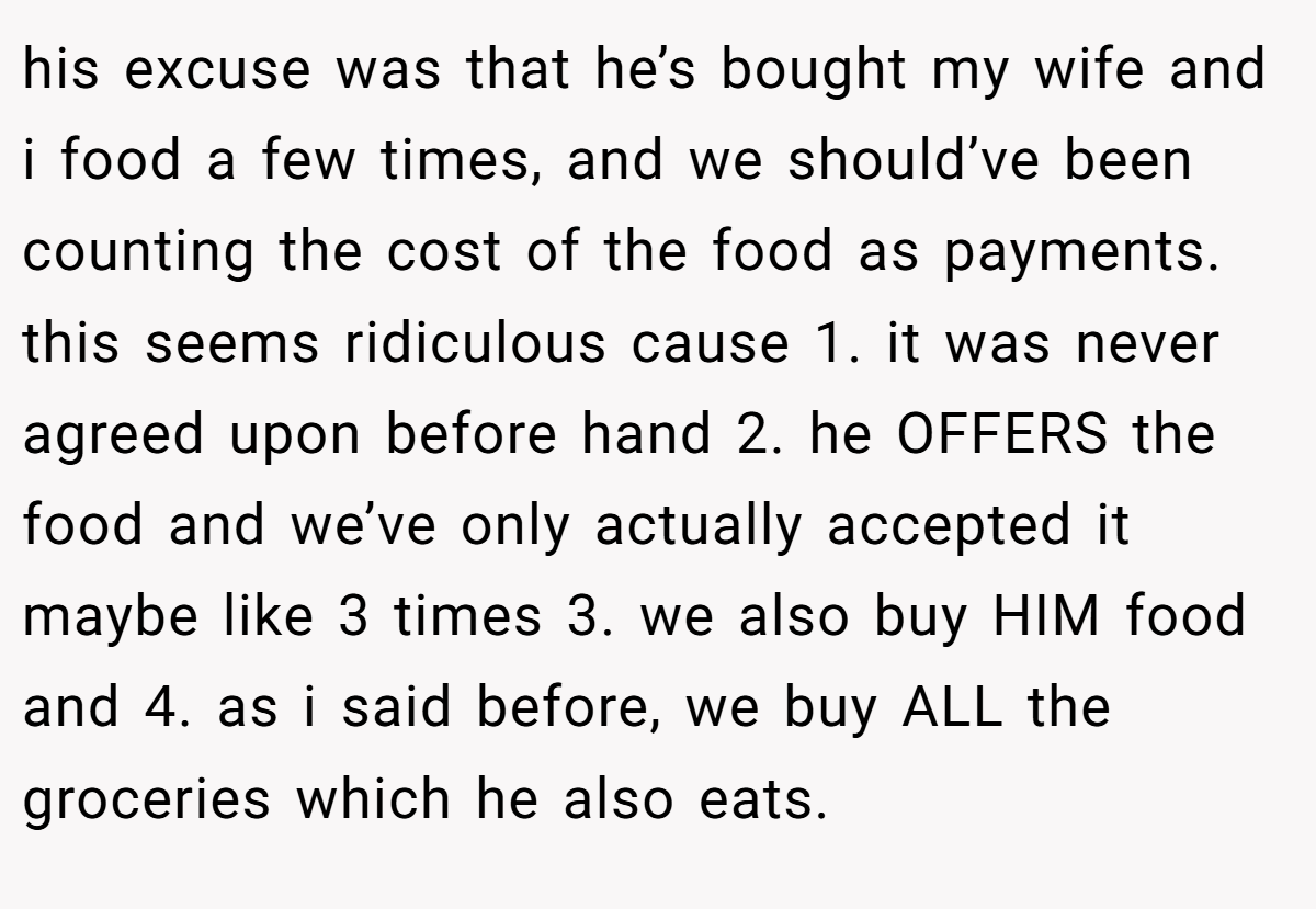 his excuse was that he’s bought my wife and i food a few times, and we should’ve been counting the cost of the food as payments. this seems ridiculous cause 1. it was never agreed upon before hand 2. he OFFERS the food and we’ve only actually accepted it maybe like 3 times 3. we also buy HIM food and 4. as i said before, we buy ALL the groceries which he also eats.