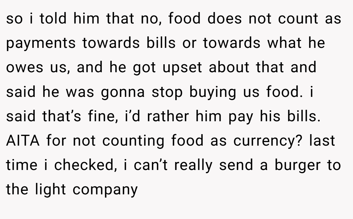 so i told him that no, food does not count as payments towards bills or towards what he owes us, and he got upset about that and said he was gonna stop buying us food. i said that’s fine, i’d rather him pay his bills. AITA for not counting food as currency? last time i checked, i can’t really send a burger to the light company