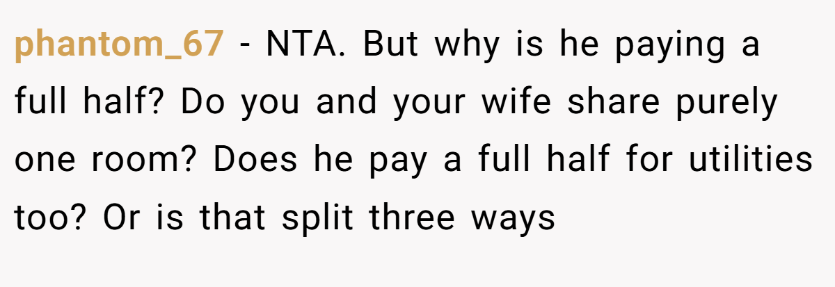 phantom_67 - NTA. But why is he paying a full half? Do you and your wife share purely one room? Does he pay a full half for utilities too? Or is that split three ways