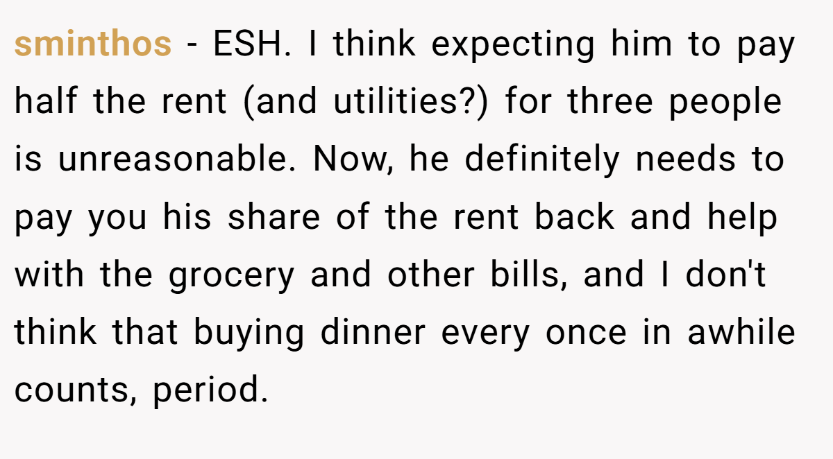 sminthos - ESH. I think expecting him to pay half the rent (and utilities?) for three people is unreasonable. Now, he definitely needs to pay you his share of the rent back and help with the grocery and other bills, and I don't think that buying dinner every once in awhile counts, period.