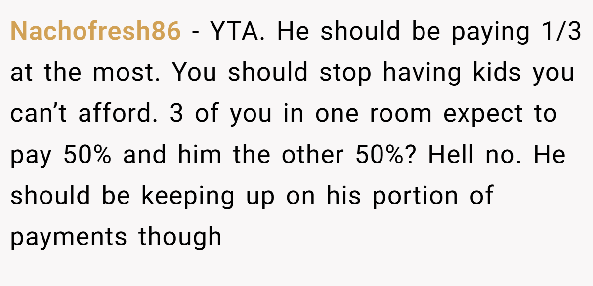 Nachofresh86 - YTA. He should be paying 1/3 at the most. You should stop having kids you can’t afford. 3 of you in one room expect to pay 50% and him the other 50%? Hell no. He should be keeping up on his portion of payments though