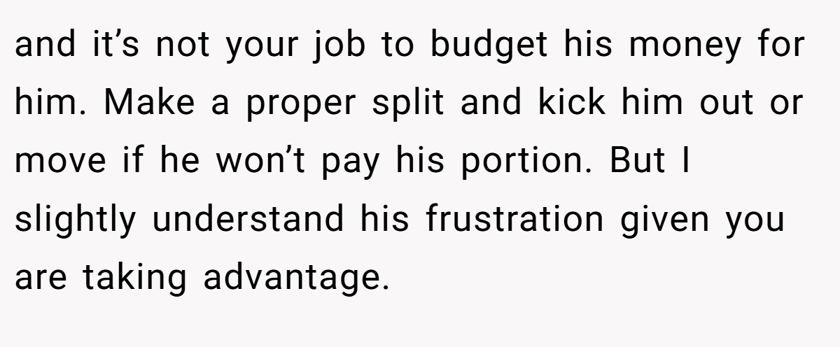 and it’s not your job to budget his money for him. Make a proper split and kick him out or move if he won’t pay his portion. But I slightly understand his frustration given you are taking advantage.