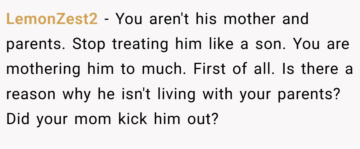 LemonZest2 - You aren't his mother and parents. Stop treating him like a son. You are mothering him to much. First of all. Is there a reason why he isn't living with your parents? Did your mom kick him out?