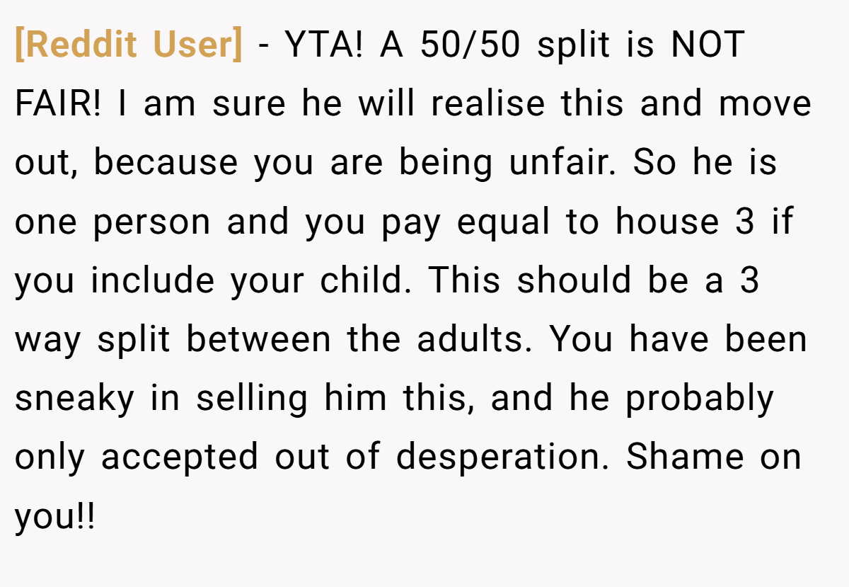 [Reddit User] - YTA! A 50/50 split is NOT FAIR! I am sure he will realise this and move out, because you are being unfair. So he is one person and you pay equal to house 3 if you include your child. This should be a 3 way split between the adults. You have been sneaky in selling him this, and he probably only accepted out of desperation. Shame on you!!
