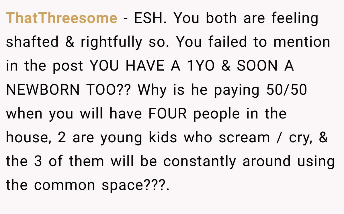ThatThreesome - ESH. You both are feeling shafted & rightfully so. You failed to mention in the post YOU HAVE A 1YO & SOON A NEWBORN TOO?? Why is he paying 50/50 when you will have FOUR people in the house, 2 are young kids who scream / cry, & the 3 of them will be constantly around using the common space???.