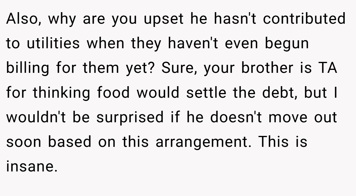 Also, why are you upset he hasn't contributed to utilities when they haven't even begun billing for them yet? Sure, your brother is TA for thinking food would settle the debt, but I wouldn't be surprised if he doesn't move out soon based on this arrangement. This is insane.