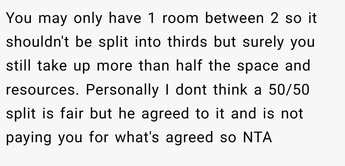 You may only have 1 room between 2 so it shouldn't be split into thirds but surely you still take up more than half the space and resources. Personally I dont think a 50/50 split is fair but he agreed to it and is not paying you for what's agreed so NTA