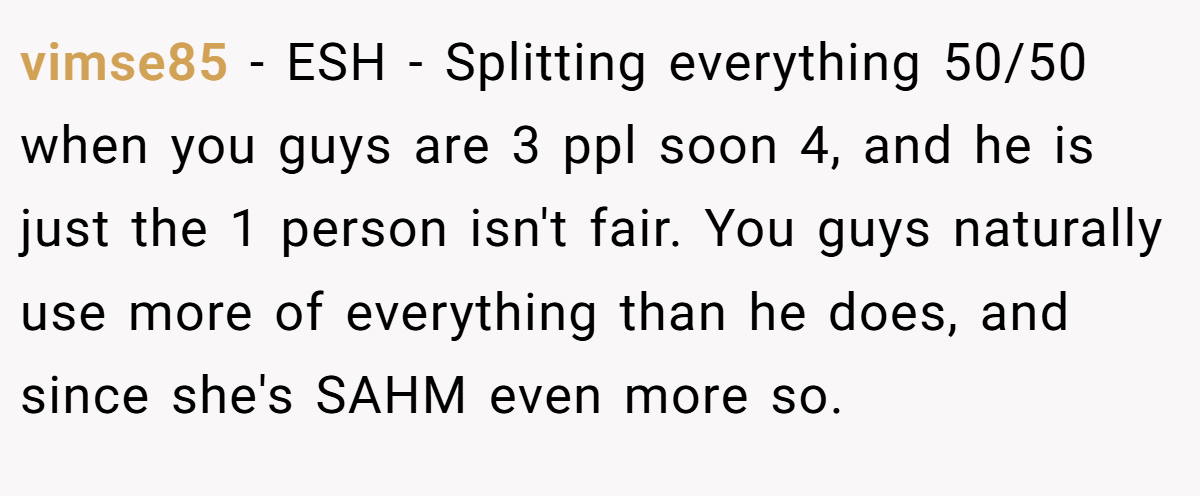 vimse85 - ESH - Splitting everything 50/50 when you guys are 3 ppl soon 4, and he is just the 1 person isn't fair. You guys naturally use more of everything than he does, and since she's SAHM even more so.