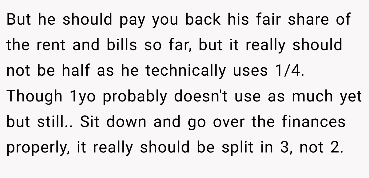 But he should pay you back his fair share of the rent and bills so far, but it really should not be half as he technically uses 1/4. Though 1yo probably doesn't use as much yet but still.. Sit down and go over the finances properly, it really should be split in 3, not 2.